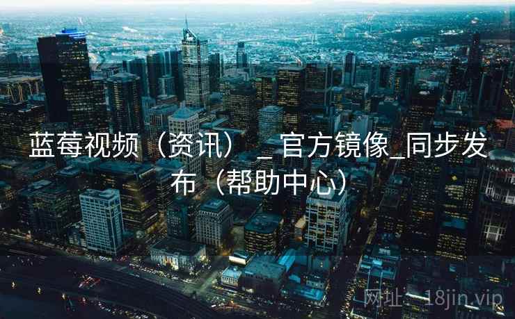 蓝莓视频（资讯） _ 官方镜像_同步发布（帮助中心）